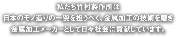 私たち竹村製作所は、日本のモノ造りの一翼を担うべく、金属加工の技術を磨き、金属加工メーカーとして日々社会に貢献しています。